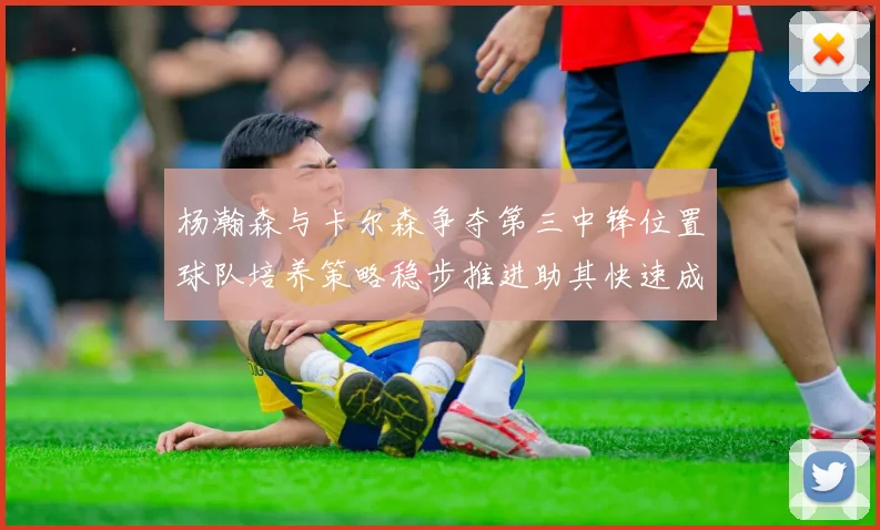 杨瀚森与卡尔森争夺第三中锋位置球队培养策略稳步推进助其快速成长