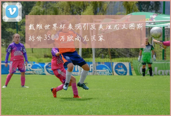 戴维世界杯表现引发关注尤文图斯标价3500万欧尚无买家