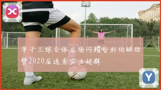 华子三球合体后场闪耀哈利伯顿称赞2020届选秀实力超群