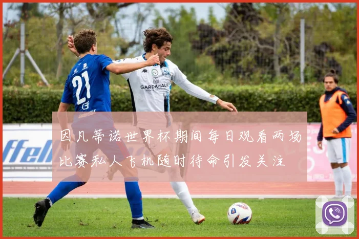 因凡蒂诺世界杯期间每日观看两场比赛私人飞机随时待命引发关注