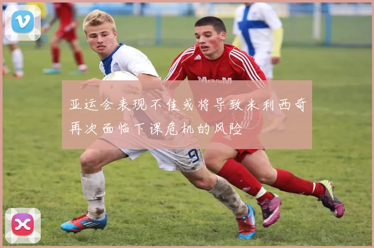 亚运会表现不佳或将导致米利西奇再次面临下课危机的风险