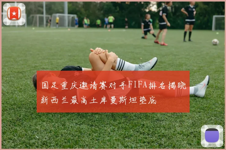 国足重庆邀请赛对手FIFA排名揭晓新西兰最高土库曼斯坦垫底