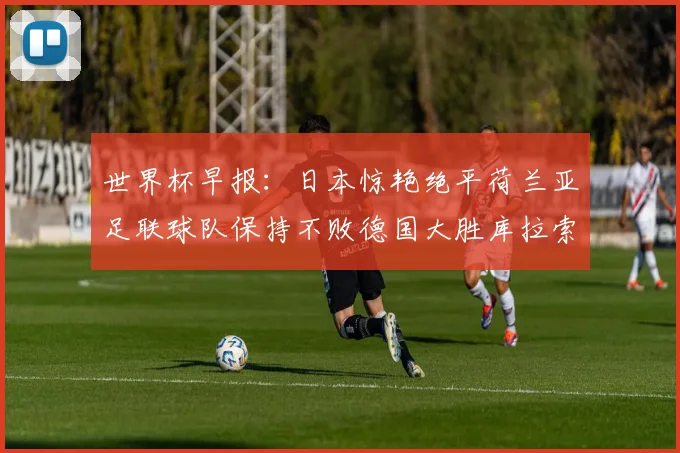 世界杯早报：日本惊艳绝平荷兰亚足联球队保持不败德国大胜库拉索