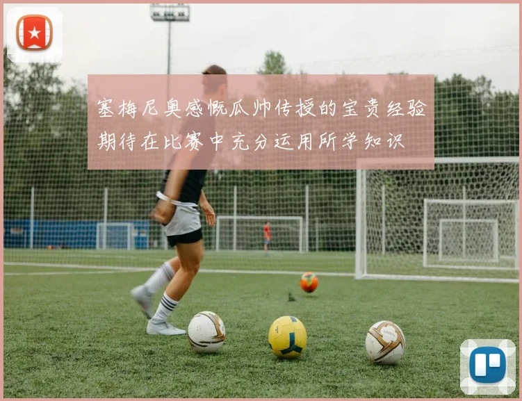 塞梅尼奥感慨瓜帅传授的宝贵经验期待在比赛中充分运用所学知识