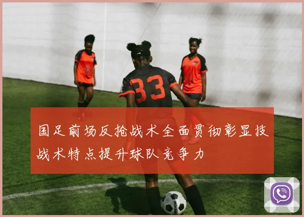 国足前场反抢战术全面贯彻彰显技战术特点提升球队竞争力