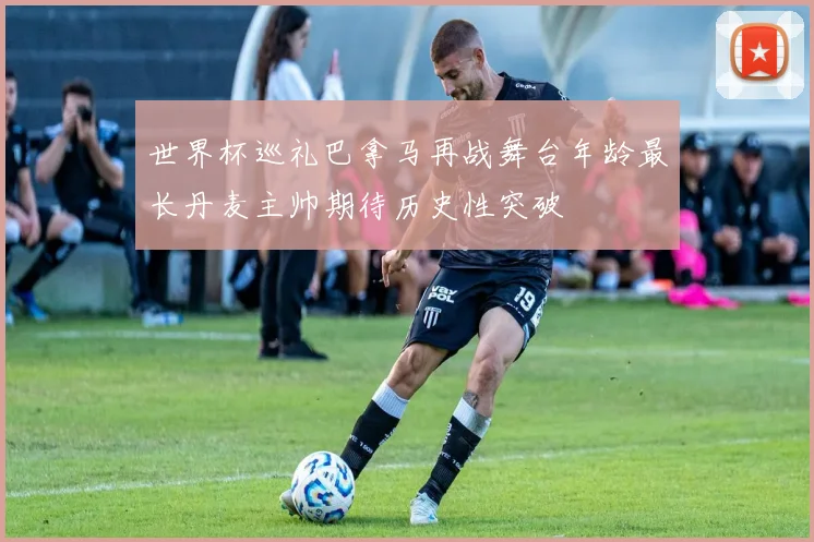 世界杯巡礼巴拿马再战舞台年龄最长丹麦主帅期待历史性突破