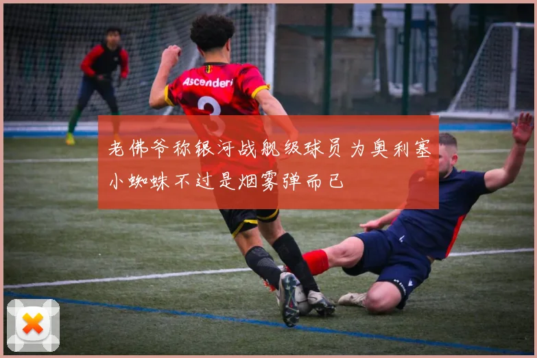 老佛爷称银河战舰级球员为奥利塞小蜘蛛不过是烟雾弹而已