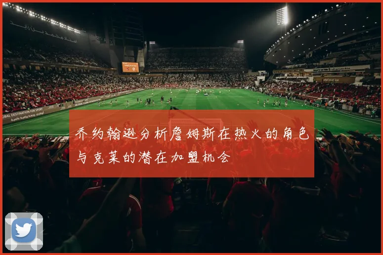 乔约翰逊分析詹姆斯在热火的角色与克莱的潜在加盟机会