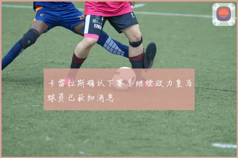 卡雷拉斯确认下赛季继续效力皇马球员已获知消息