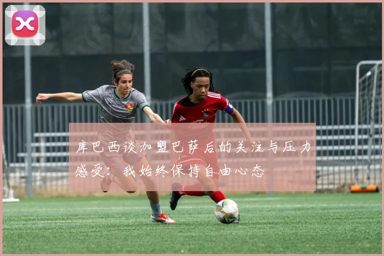 库巴西谈加盟巴萨后的关注与压力感受：我始终保持自由心态